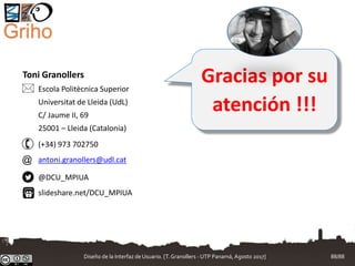 Gracias por su
atención !!!
Toni Granollers
Escola Politècnica Superior
Universitat de Lleida (UdL)
C/ Jaume II, 69
25001 – Lleida (Catalonia)
(+34) 973 702750
antoni.granollers@udl.cat
@DCU_MPIUA
slideshare.net/DCU_MPIUA


@
Diseño de la Interfaz de Usuario. [T.Granollers - UTP Panamá, Agosto 2017] 88/88
 