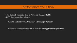 Artifacts from MS Outlook
●
Ms Outlook stores its data in Personal Storage Table
(PST) files, located as follows:
•
Win XP and older: %APPDATA%MicrosoftOutlook
•
Win Vista and newer: %APPDATA%RoamingMicrosoftOutlook
 
