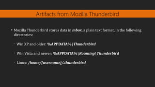 Artifacts from Mozilla Thunderbird
●
Mozilla Thunderbird stores data in mbox, a plain text format, in the following
directories:
•
Win XP and older: %APPDATA%Thunderbird
•
Win Vista and newer: %APPDATA%RoamingThunderbird
•
Linux: /home/{username}/.thunderbird
 