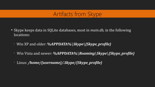 Artifacts from Skype
●
Skype keeps data in SQLite databases, most in main.db, in the following
locations:
•
Win XP and older: %APPDATA%Skype{Skype_profile}
•
Win Vista and newer: %APPDATA%RoamingSkype{Skype_profile}
•
Linux: /home/{username}/.Skype/{Skype_profile}
 