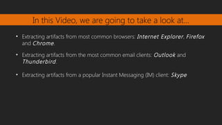 In this Video, we are going to take a look at…
• Extracting artifacts from most common browsers: Internet Explorer, Firefox
and Chrome.
• Extracting artifacts from the most common email clients: Outlook and
Thunderbird.
• Extracting artifacts from a popular Instant Messaging (IM) client: Skype
 