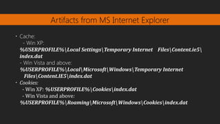Artifacts from MS Internet Explorer
•
Cache:
- Win XP:
%USERPROFILE%Local SettingsTemporary Internet FilesContent.ie5​
index.dat
- Win Vista and above:
%USERPROFILE%LocalMicrosoftWindowsTemporary Internet
FilesContent.IE5index.dat
•
Cookies:
- Win XP: %USERPROFILE%Cookiesindex.dat
- Win Vista and above:
%USERPROFILE%RoamingMicrosoftWindowsCookiesindex.dat​
 