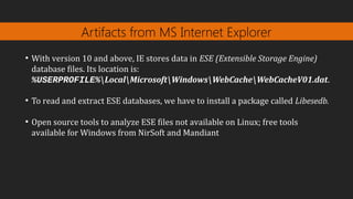Artifacts from MS Internet Explorer
●
With version 10 and above, IE stores data in ESE (Extensible Storage Engine)
database files. Its location is:
%USERPROFILE%LocalMicrosoftWindowsWebCacheWebCacheV01.dat.
●
To read and extract ESE databases, we have to install a package called Libesedb.
●
Open source tools to analyze ESE files not available on Linux; free tools
available for Windows from NirSoft and Mandiant
 
