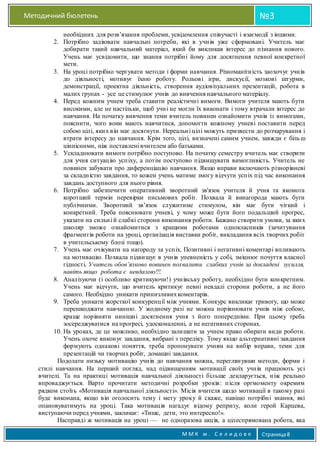 Методичний бюлетень №3
М М К м . С е л и д о в е Страница8
необхідних для розв’язання проблеми, усвідомлення співучасті і взаємодії з іншими.
2. Потрібно задіювати навчальні потреби, які в учнів уже сформовані. Учитель має
добирати такий навчальний матеріал, який би викликав інтерес до пізнання нового.
Учень має усвідомити, що знання потрібні йому для досягнення певної конкретної
мети.
3. На уроці потрібно чергувати методи і форми навчання. Різноманітність заохочує учнів
до діяльності, мотивує їхню роботу. Рольові ігри, дискусії, мозкові штурми,
демонстрації, проектна діяльність, створення аудіовізуальних презентацій, робота в
малих групах - усе це стимулює учнів до вивчення навчального матеріалу.
4. Перед кожним учнем треба ставити реалістичні вимоги. Вимоги учителя мають бути
високими, але не настільки, щоб учні не могли їх виконати і тому втрачали інтерес до
навчання. На початку вивчення теми вчитель повинен ознайомити учнів із вимогами,
пояснити, чого вони мають навчитися, допомогти кожному учневі поставити перед
собою цілі, яких він має досягнути. Нереальні цілі можуть призвести до розчарування і
втрати інтересу до навчання. Крім того, цілі, визначені самим учнем, завжди є більш
ціннісними, ніж поставлені вчителем або батьками.
5. Ускладнювати вимоги потрібно поступово. На початку семестру вчитель має створити
для учня ситуацію успіху, а потім поступово підвищувати вимогливість. Учитель не
повинен забувати про диференціацію навчання. Якщо вправи включають різнорівневі
за складністю завдання, то кожен учень матиме змогу відчути успіх під час виконання
завдань доступного для нього рівня.
6. Потрібно забезпечити оперативний зворотний зв'язок учителя й учня та якомога
коротший термін перевірки письмових робіт. Похвала й винагорода мають бути
публічними. Зворотний зв’язок служитиме стимулом, він має бути чіткий і
конкретний. Треба пояснювати учневі, у чому може бути його подальший прогрес,
указати на сильні й слабкі сторони виконання роботи. Бажано створити умови, за яких
школяр зможе ознайомитися з кращими роботами однокласників (зачитування
фрагментів роботи на уроці, організація виставки робіт, викладання всіх творчих робіт
в учительському блозі тощо).
7. Учень має очікувати на нагороду за успіх. Позитивні і негативні коментарі впливають
на мотивацію. Похвала підвищує в учнів упевненість у собі, зміцнює почуття власної
гідності. Учитель обов’язково повинен похвалити слабких учнів за докладені зусилля,
навіть якщо робота є невдалою!!!.
8. Аналізуючи (і особливо критикуючи!) учнівську роботу, необхідно бути конкретним.
Учень має відчути, що вчитель критикує певні невдалі сторони роботи, а не його
самого. Необхідно уникати принизливихкоментарів.
9. Треба уникати жорсткої конкуренції між учнями. Конкурс викликає тривогу, що може
перешкоджати навчанню. У жодному разі не можна порівнювати учнів між собою,
краще порівняти нинішні досягнення учня з його попередніми. При цьому треба
зосереджуватися на прогресі, удосконаленні, а не негативних сторонах.
10. На уроках, де це можливо, необхідно залишати за учнем право обирати види роботи.
Учень охоче виконує завдання, вибрані з переліку. Тому якщо альтернативні завдання
формують однакові поняття, треба пропонувати учням на вибір вправи, теми для
презентацій чи творчих робіт, домашні завдання.
Подолати низьку мотивацію учнів до навчання можна, переглянувши методи, форми і
стилі навчання. На перший погляд, над підвищенням мотивації своїх учнів працюють усі
вчителі. Та на практиці мотивація навчальної діяльності більше декларується, ніж реально
впроваджується. Варто прочитати методичні розробки уроків: після оргмоменту окремим
рядком стоїть «Мотивація навчальної діяльності». Місія вчителя щодо мотивації в такому разі
буде виконана, якщо він оголосить тему і мету уроку й скаже, навіщо потрібні знання, які
опановуватимуть на уроці. Така мотивація нагадує відому репризу, коли герой Карцева,
виступаючи перед учнями, закликає: «Тише, дети, это интересно!».
Насправді ж мотивація на уроці — не одноразова акція, а цілеспрямована робота, яка
 