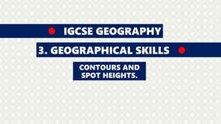 IGCSE GEOGRAPHY
3. GEOGRAPHICAL SKILLS
CONTOURS AND
SPOT HEIGHTS.
 