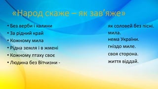 • Без верби і калини
• За рідний край
• Кожному мила
• Рідна земля і в жмені
• Кожному птаху своє
• Людина без Вітчизни -
нема України.
життя віддай.
своя сторона.
мила.
гніздо миле.
як соловей без пісні.
 