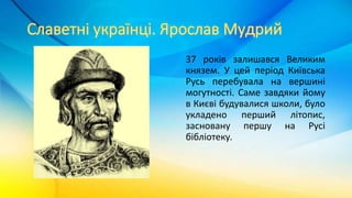 37 років залишався Великим
князем. У цей період Київська
Русь перебувала на вершині
могутності. Саме завдяки йому
в Києві будувалися школи, було
укладено перший літопис,
засновану першу на Русі
бібліотеку.
 