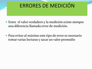 ERRORES DE MEDICIÓN
 Entre el valor verdadero y la medición existe siempre
una diferencia llamada error de medición.
 Para evitar al máximo este tipo de error es necesario
tomar varias lecturas y sacar un valor promedio
 