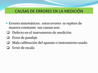 CAUSAS DE ERRORES EN LA MEDICIÓN
 Errores sistemáticos: estos errores se repiten de
manera constante sus causas son:
 Defecto en el instrumento de medición
 Error de paralaje
 Mala calibración del aparato o instrumento usado
 Error de escala
 