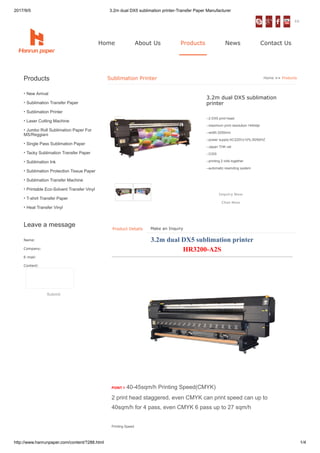 2017/9/5 3.2m dual DX5 sublimation printer-Transfer Paper Manufacturer
http://www.hanrunpaper.com/content/?288.html 1/4
•
•
•
•
•
•
•
•
•
•
•
•
•
Name:
Company:
E-mail:
Content:
Products
New Arrival
Sublimation Transfer Paper
Sublimation Printer
Laser Cutting Machine
Jumbo Roll Sublimation Paper For
MS/Reggiani
Single Pass Sublimation Paper
Tacky Sublimation Transfer Paper
Sublimation Ink
Sublimation Protection Tissue Paper
Sublimation Transfer Machine
Printable Eco-Solvent Transfer Vinyl
T-shirt Transfer Paper
Heat Transfer Vinyl
Leave a message
Submit
Sublimation Printer Home >> Products
3.2m dual DX5 sublimation
printer
--2 DX5 print head
--maximum print resolution:1440dpi
--width:3250mm
--power supply:AC220V±10%,50/60HZ
--Japan THK rail
--CISS
--printing 2 rolls together
--automatic rewinding system
Make an Inquiry
3.2m dual DX5 sublimation printer
HR3200-A2S
POINT 1 40-45sqm/h Printing Speed(CMYK)
2 print head staggered, even CMYK can print speed can up to
40sqm/h for 4 pass, even CMYK 6 pass up to 27 sqm/h
Printing Speed
ES
Inquiry Now
Chat Now
Home About Us Products News Contact Us
Product Details
 