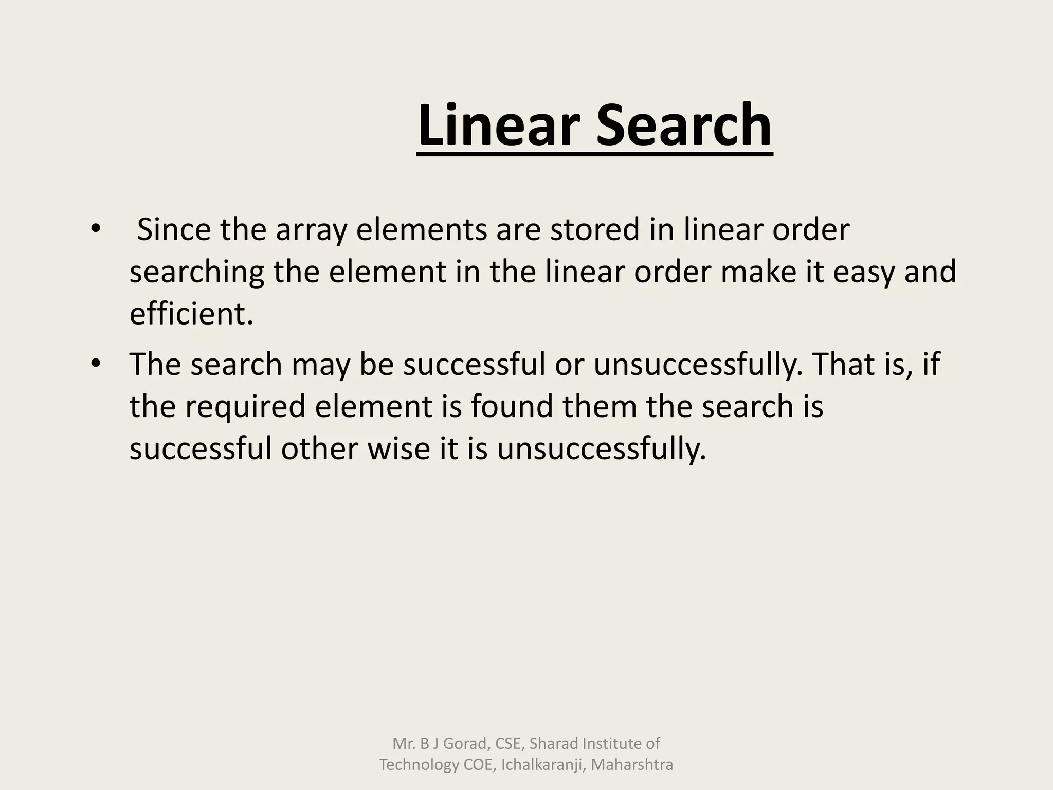 Linear Search
• Since the array elements are stored in linear order
searching the element in the linear order make it easy and
efficient.
• The search may be successful or unsuccessfully. That is, if
the required element is found them the search is
successful other wise it is unsuccessfully.
Mr. B J Gorad, CSE, Sharad Institute of
Technology COE, Ichalkaranji, Maharshtra
 