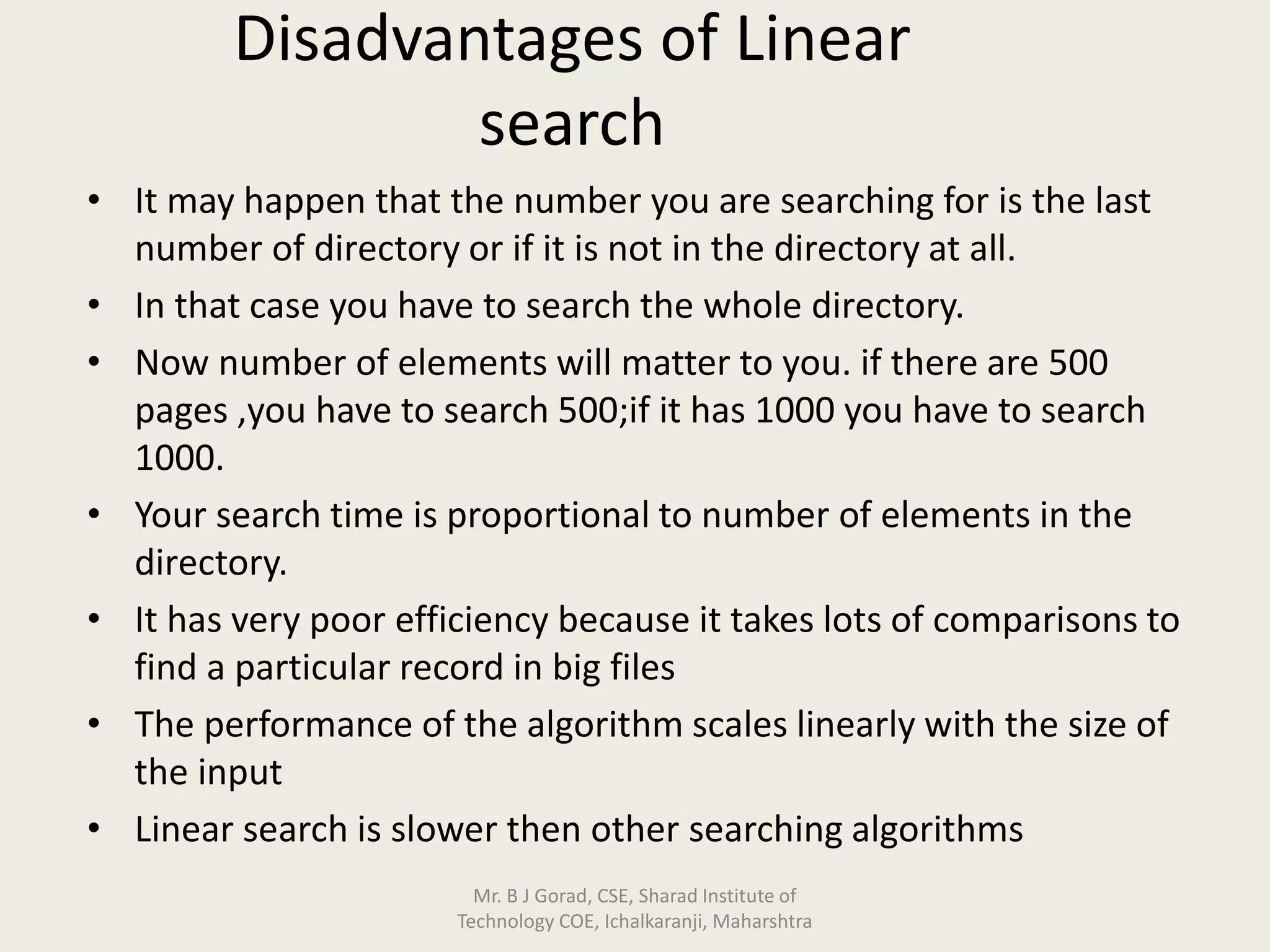 Disadvantages of Linear
search
• It may happen that the number you are searching for is the last
number of directory or if it is not in the directory at all.
• In that case you have to search the whole directory.
• Now number of elements will matter to you. if there are 500
pages ,you have to search 500;if it has 1000 you have to search
1000.
• Your search time is proportional to number of elements in the
directory.
• It has very poor efficiency because it takes lots of comparisons to
find a particular record in big files
• The performance of the algorithm scales linearly with the size of
the input
• Linear search is slower then other searching algorithms
Mr. B J Gorad, CSE, Sharad Institute of
Technology COE, Ichalkaranji, Maharshtra
 