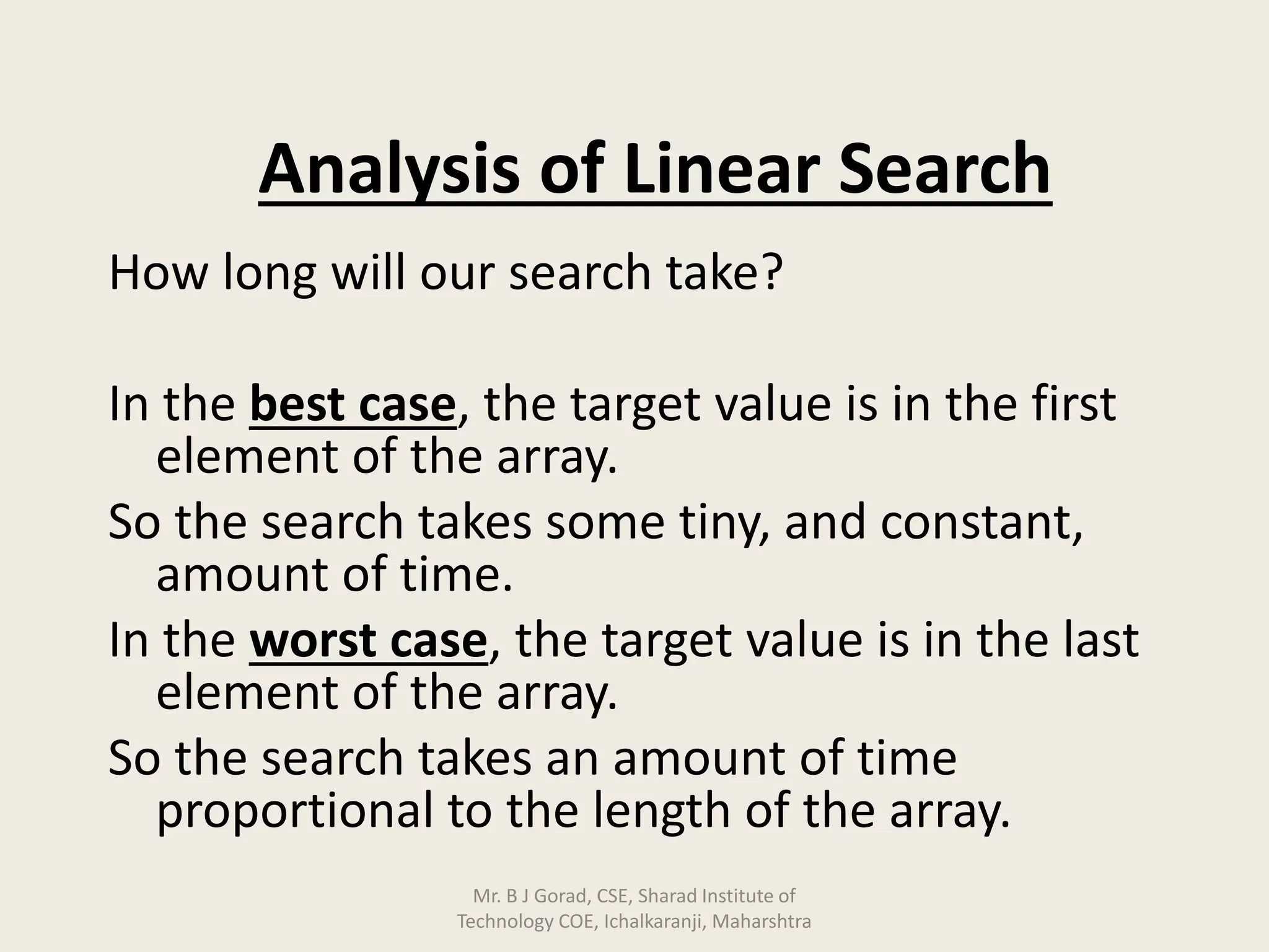 Analysis of Linear Search
How long will our search take?
In the best case, the target value is in the first
element of the array.
So the search takes some tiny, and constant,
amount of time.
In the worst case, the target value is in the last
element of the array.
So the search takes an amount of time
proportional to the length of the array.
Mr. B J Gorad, CSE, Sharad Institute of
Technology COE, Ichalkaranji, Maharshtra
 