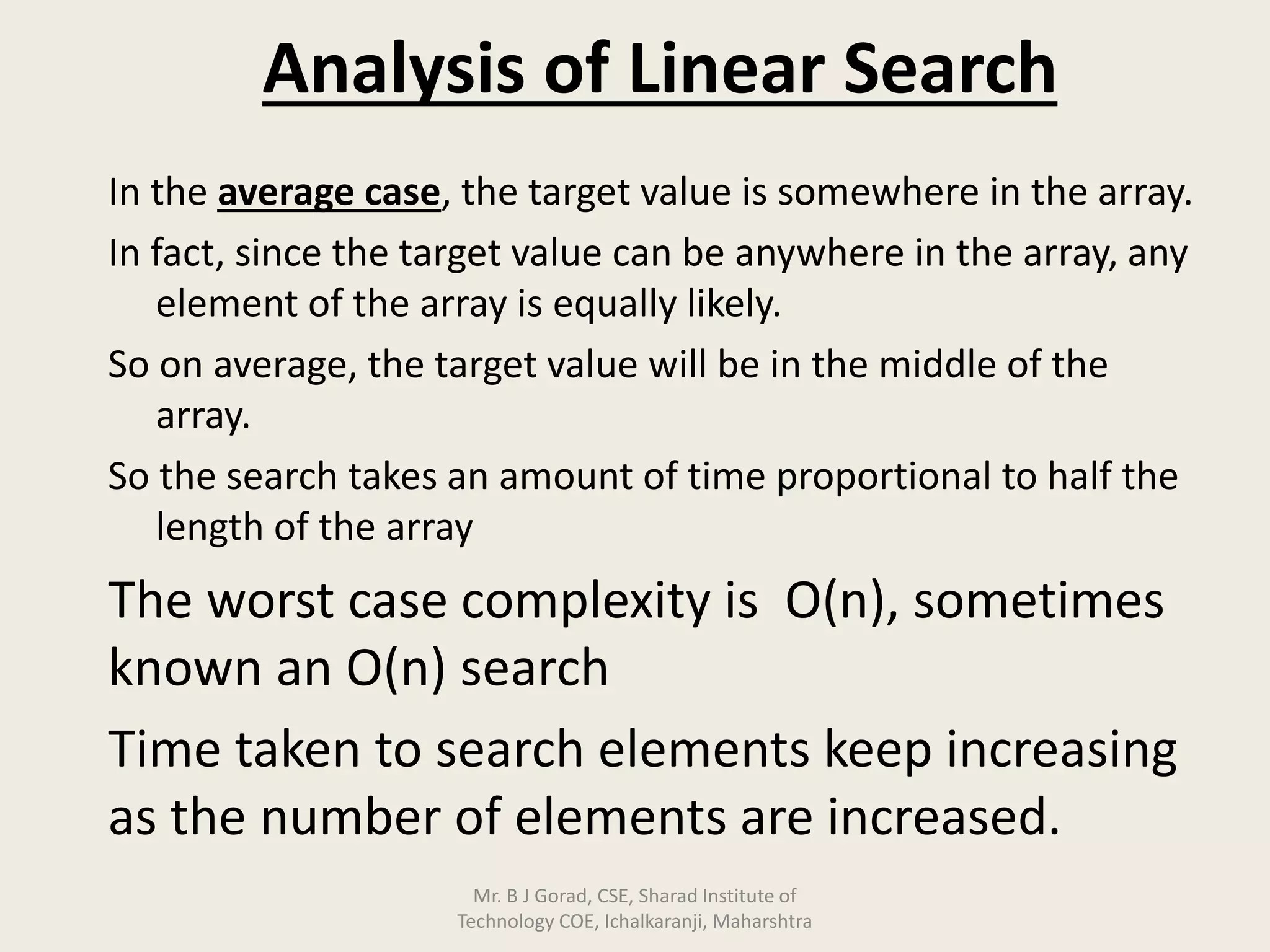 Analysis of Linear Search
In the average case, the target value is somewhere in the array.
In fact, since the target value can be anywhere in the array, any
element of the array is equally likely.
So on average, the target value will be in the middle of the
array.
So the search takes an amount of time proportional to half the
length of the array
The worst case complexity is O(n), sometimes
known an O(n) search
Time taken to search elements keep increasing
as the number of elements are increased.
Mr. B J Gorad, CSE, Sharad Institute of
Technology COE, Ichalkaranji, Maharshtra
 