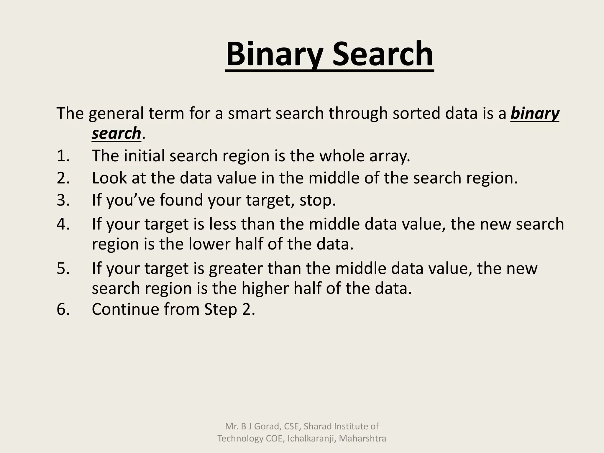Binary Search
The general term for a smart search through sorted data is a binary
search.
1. The initial search region is the whole array.
2. Look at the data value in the middle of the search region.
3. If you’ve found your target, stop.
4. If your target is less than the middle data value, the new search
region is the lower half of the data.
5. If your target is greater than the middle data value, the new
search region is the higher half of the data.
6. Continue from Step 2.
Mr. B J Gorad, CSE, Sharad Institute of
Technology COE, Ichalkaranji, Maharshtra
 