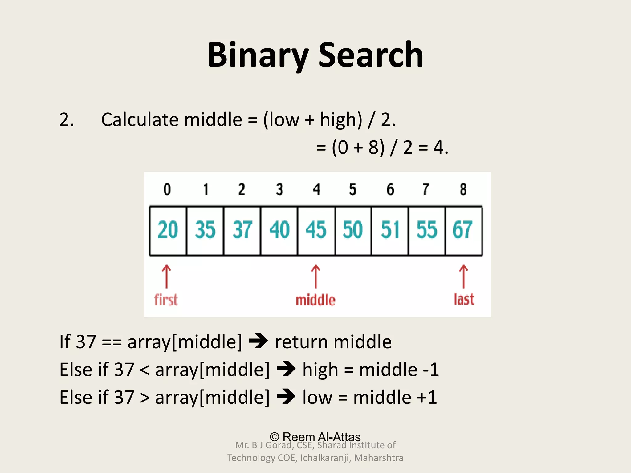 © Reem Al-Attas
Binary Search
2. Calculate middle = (low + high) / 2.
= (0 + 8) / 2 = 4.
If 37 == array[middle]  return middle
Else if 37 < array[middle]  high = middle -1
Else if 37 > array[middle]  low = middle +1
Mr. B J Gorad, CSE, Sharad Institute of
Technology COE, Ichalkaranji, Maharshtra
 