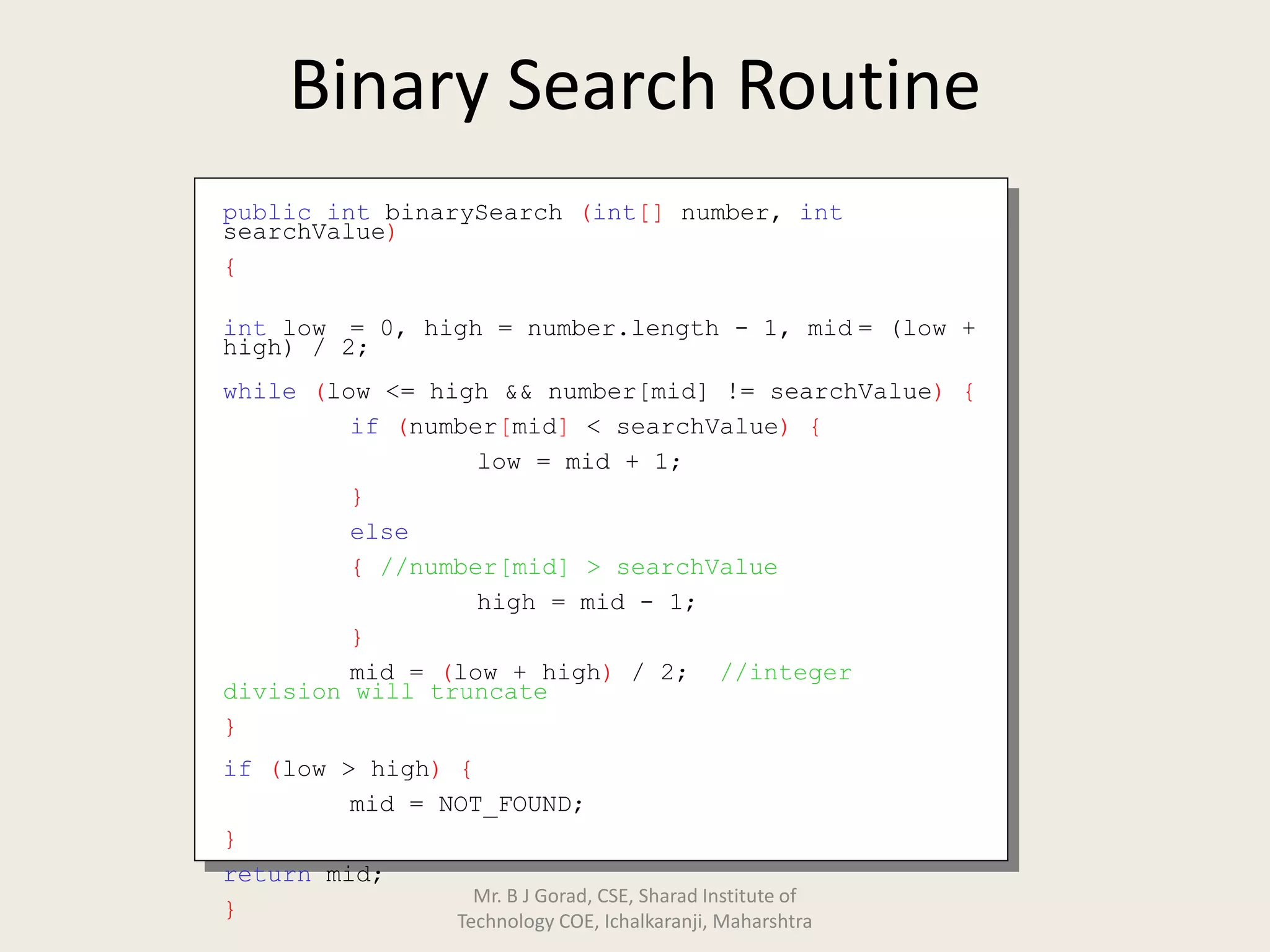 Binary Search Routine
public int binarySearch (int[] number, int
searchValue)
{
int low = 0, high = number.length - 1, mid = (low +
high) / 2;
while (low <= high && number[mid] != searchValue) {
if (number[mid] < searchValue) {
low = mid + 1;
}
else
{ //number[mid] > searchValue
high = mid - 1;
}
mid = (low + high) / 2; //integer
division will truncate
}
if (low > high) {
mid = NOT_FOUND;
}
return mid;
}
Mr. B J Gorad, CSE, Sharad Institute of
Technology COE, Ichalkaranji, Maharshtra
 