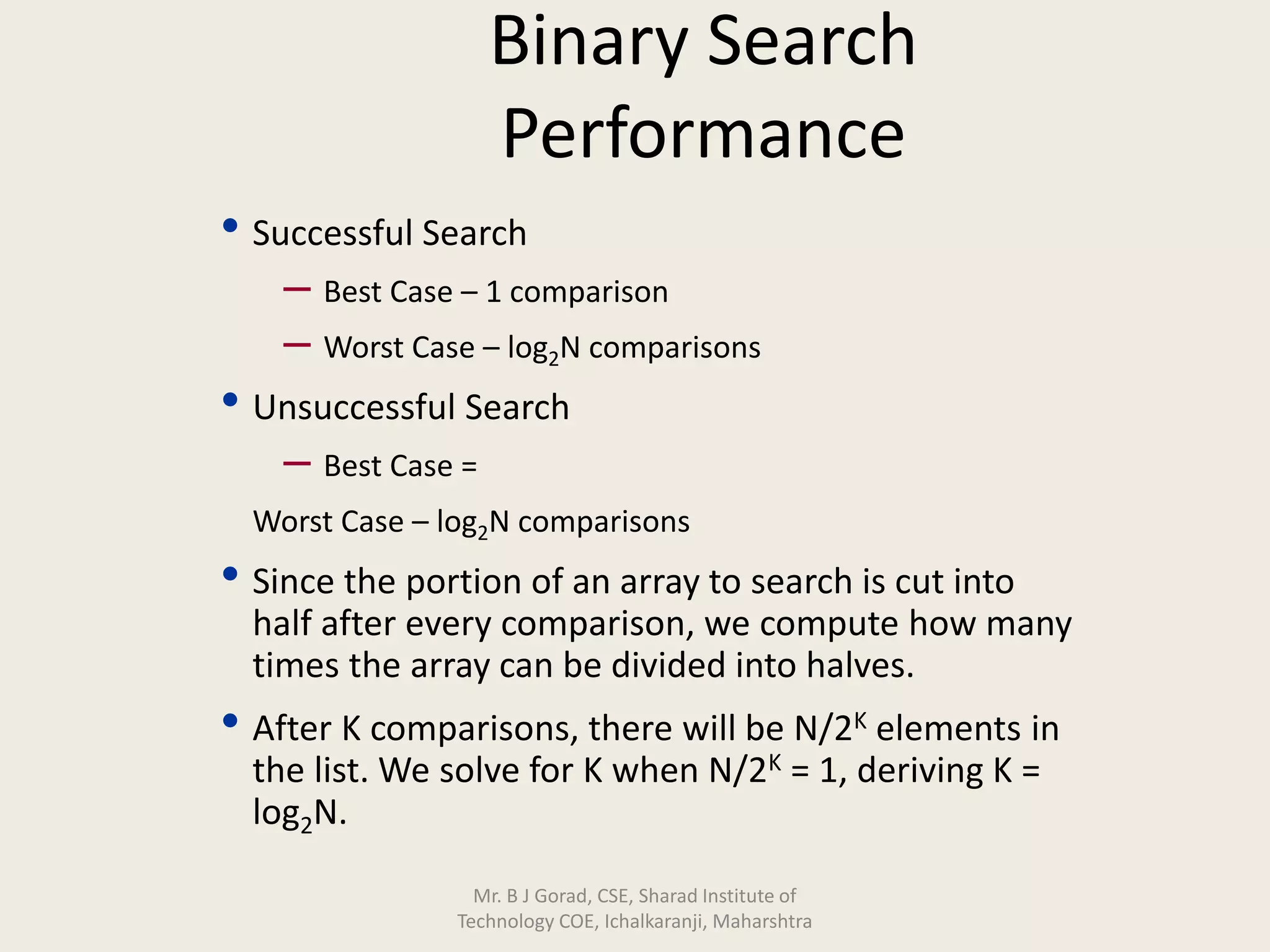 Binary Search
Performance
• Successful Search
– Best Case – 1 comparison
– Worst Case – log2N comparisons
• Unsuccessful Search
– Best Case =
Worst Case – log2N comparisons
• Since the portion of an array to search is cut into
half after every comparison, we compute how many
times the array can be divided into halves.
• After K comparisons, there will be N/2K elements in
the list. We solve for K when N/2K = 1, deriving K =
log2N.
Mr. B J Gorad, CSE, Sharad Institute of
Technology COE, Ichalkaranji, Maharshtra
 