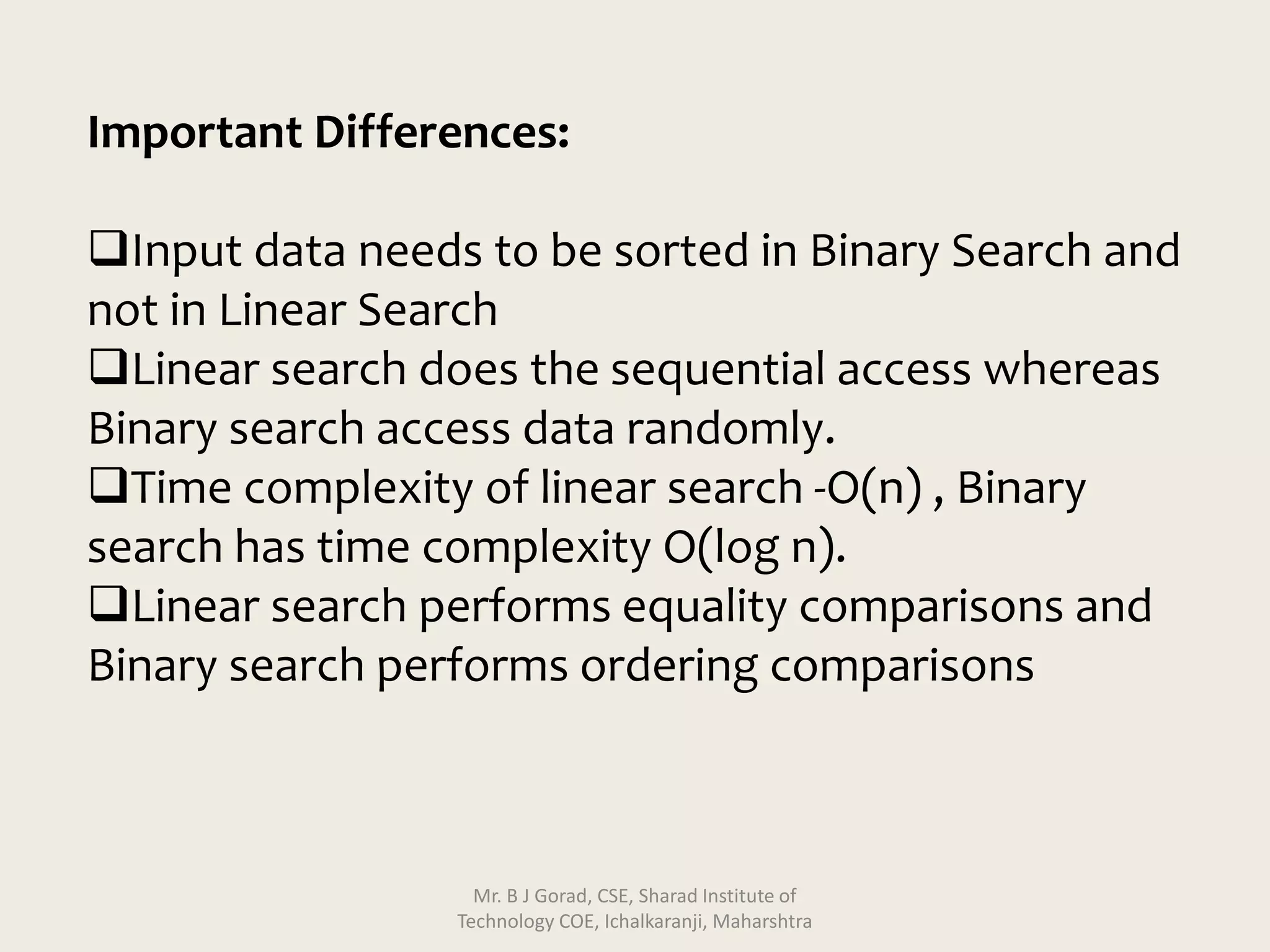 Important Differences:
Input data needs to be sorted in Binary Search and
not in Linear Search
Linear search does the sequential access whereas
Binary search access data randomly.
Time complexity of linear search -O(n) , Binary
search has time complexity O(log n).
Linear search performs equality comparisons and
Binary search performs ordering comparisons
Mr. B J Gorad, CSE, Sharad Institute of
Technology COE, Ichalkaranji, Maharshtra
 