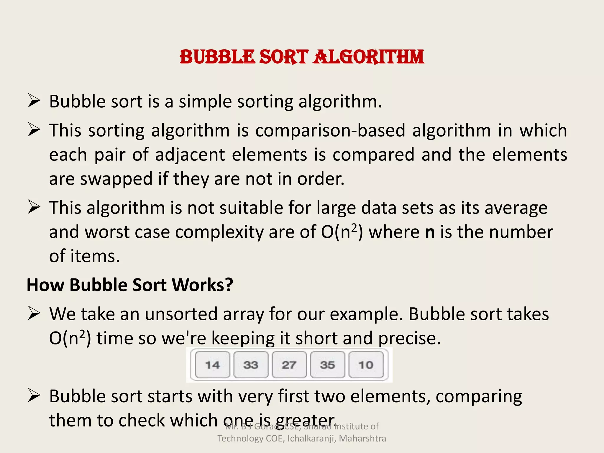Bubble Sort Algorithm
➢ Bubble sort is a simple sorting algorithm.
➢ This sorting algorithm is comparison-based algorithm in which
each pair of adjacent elements is compared and the elements
are swapped if they are not in order.
➢ This algorithm is not suitable for large data sets as its average
and worst case complexity are of Ο(n2) where n is the number
of items.
How Bubble Sort Works?
➢ We take an unsorted array for our example. Bubble sort takes
Ο(n2) time so we're keeping it short and precise.
➢ Bubble sort starts with very first two elements, comparing
them to check which one is greater.Mr. B J Gorad, CSE, Sharad Institute of
Technology COE, Ichalkaranji, Maharshtra
 