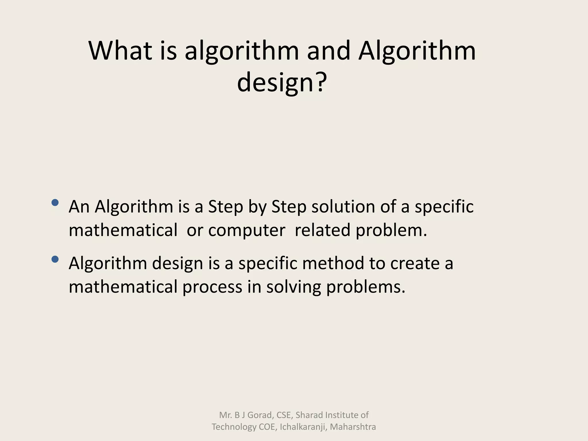 What is algorithm and Algorithm
design?
• An Algorithm is a Step by Step solution of a specific
mathematical or computer related problem.
• Algorithm design is a specific method to create a
mathematical process in solving problems.
Mr. B J Gorad, CSE, Sharad Institute of
Technology COE, Ichalkaranji, Maharshtra
 