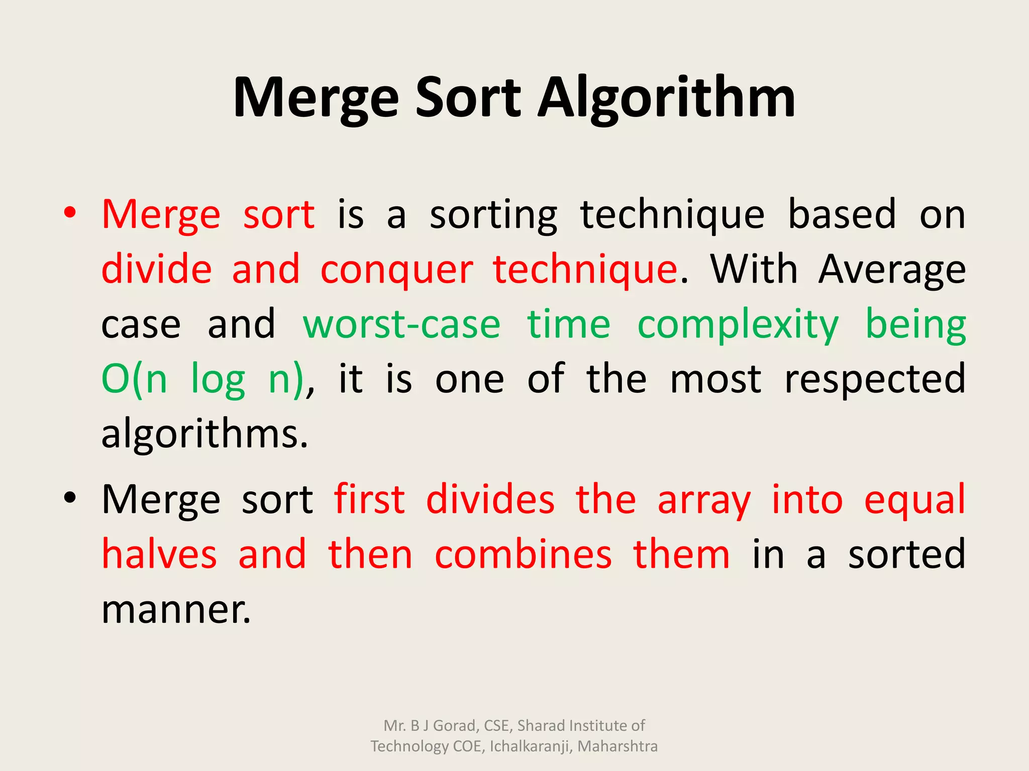 Merge Sort Algorithm
• Merge sort is a sorting technique based on
divide and conquer technique. With Average
case and worst-case time complexity being
Ο(n log n), it is one of the most respected
algorithms.
• Merge sort first divides the array into equal
halves and then combines them in a sorted
manner.
Mr. B J Gorad, CSE, Sharad Institute of
Technology COE, Ichalkaranji, Maharshtra
 