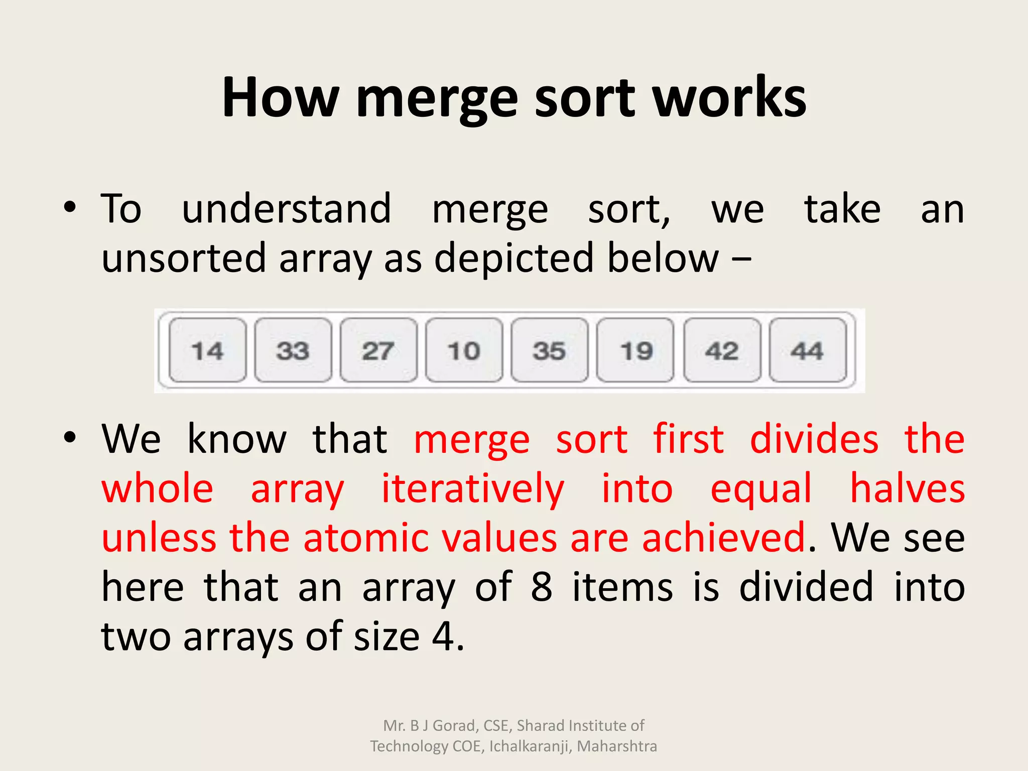 How merge sort works
• To understand merge sort, we take an
unsorted array as depicted below −
• We know that merge sort first divides the
whole array iteratively into equal halves
unless the atomic values are achieved. We see
here that an array of 8 items is divided into
two arrays of size 4.
Mr. B J Gorad, CSE, Sharad Institute of
Technology COE, Ichalkaranji, Maharshtra
 