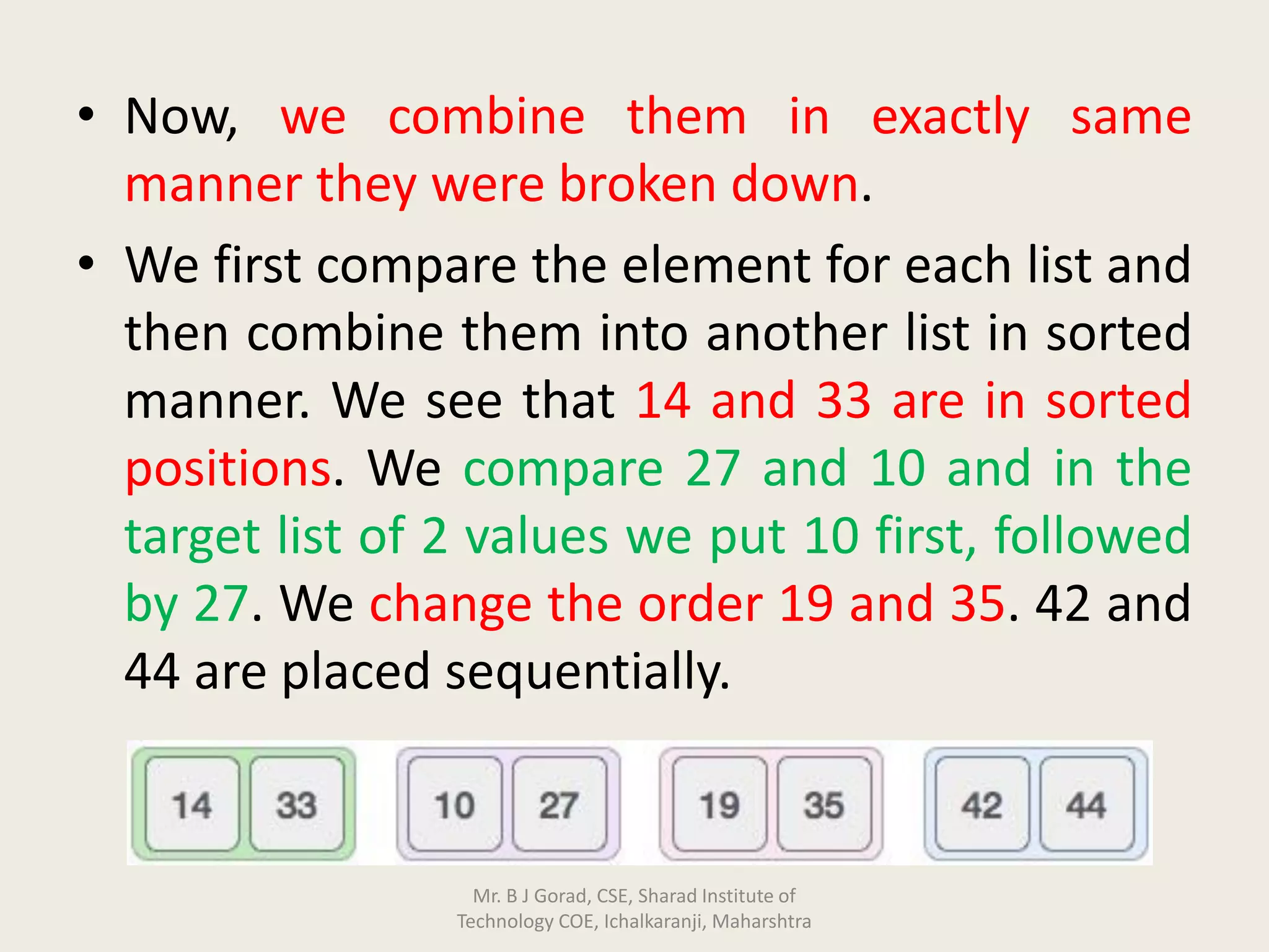 • Now, we combine them in exactly same
manner they were broken down.
• We first compare the element for each list and
then combine them into another list in sorted
manner. We see that 14 and 33 are in sorted
positions. We compare 27 and 10 and in the
target list of 2 values we put 10 first, followed
by 27. We change the order 19 and 35. 42 and
44 are placed sequentially.
Mr. B J Gorad, CSE, Sharad Institute of
Technology COE, Ichalkaranji, Maharshtra
 