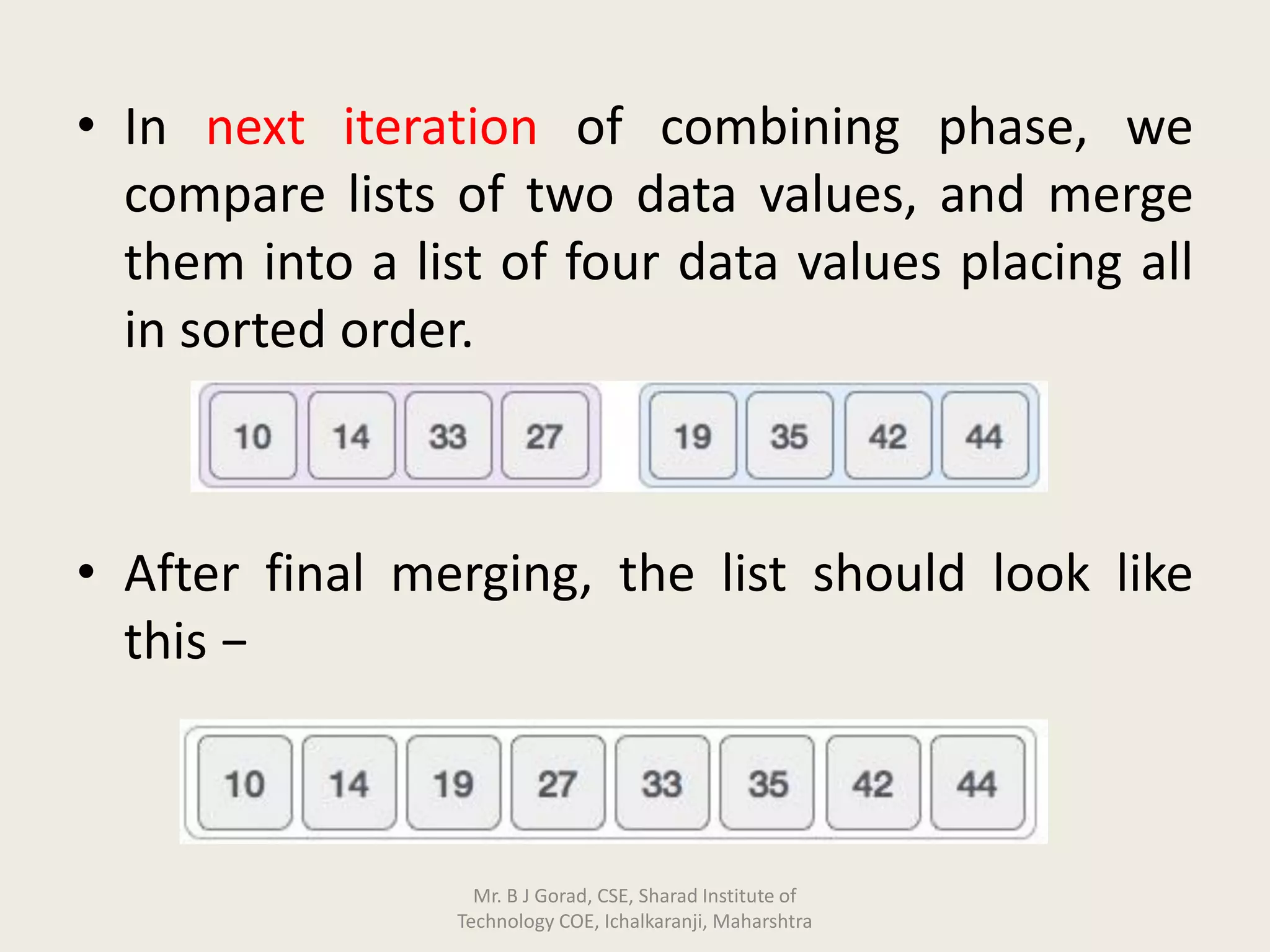 • In next iteration of combining phase, we
compare lists of two data values, and merge
them into a list of four data values placing all
in sorted order.
• After final merging, the list should look like
this −
Mr. B J Gorad, CSE, Sharad Institute of
Technology COE, Ichalkaranji, Maharshtra
 