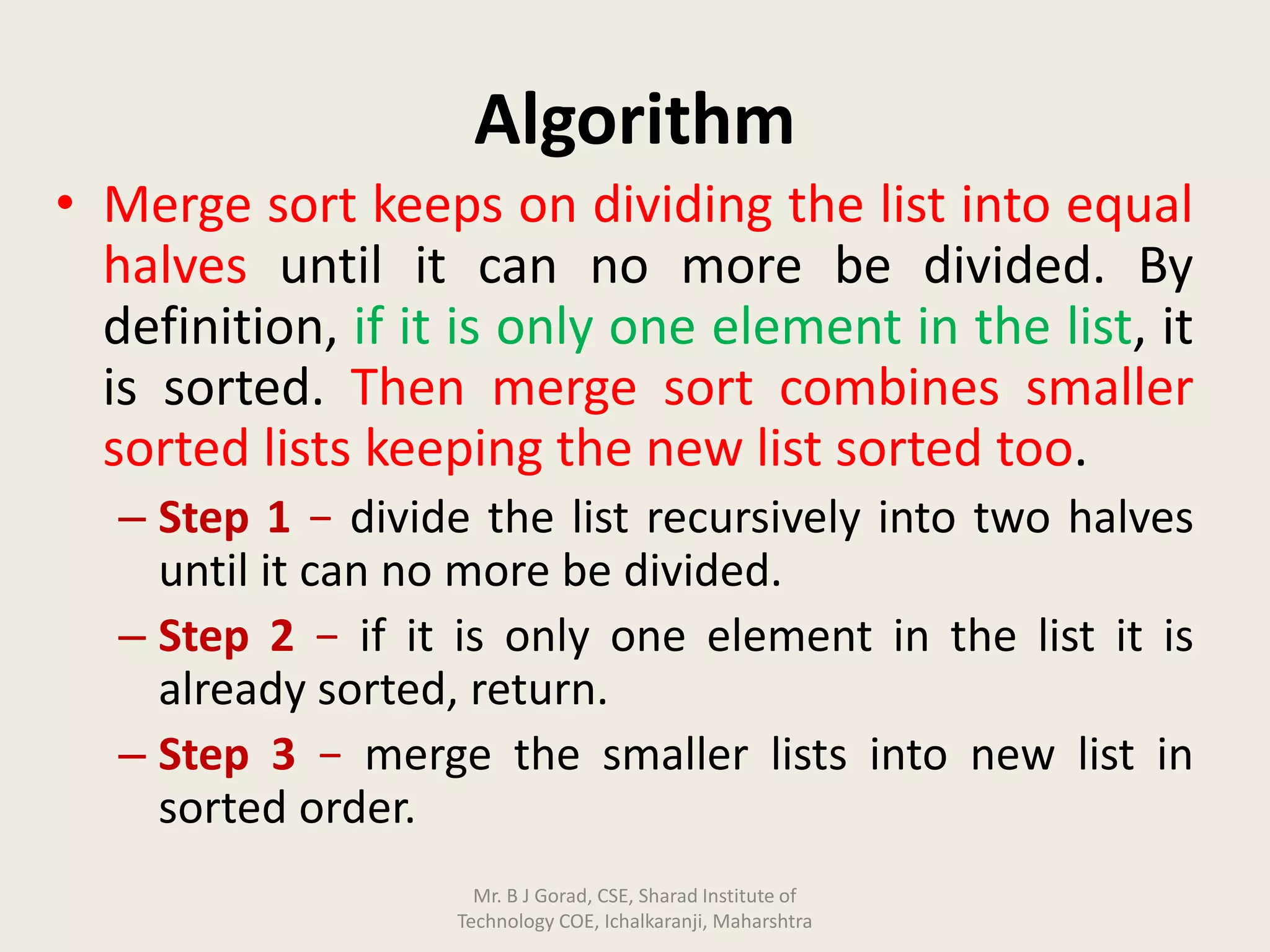 Algorithm
• Merge sort keeps on dividing the list into equal
halves until it can no more be divided. By
definition, if it is only one element in the list, it
is sorted. Then merge sort combines smaller
sorted lists keeping the new list sorted too.
– Step 1 − divide the list recursively into two halves
until it can no more be divided.
– Step 2 − if it is only one element in the list it is
already sorted, return.
– Step 3 − merge the smaller lists into new list in
sorted order.
Mr. B J Gorad, CSE, Sharad Institute of
Technology COE, Ichalkaranji, Maharshtra
 