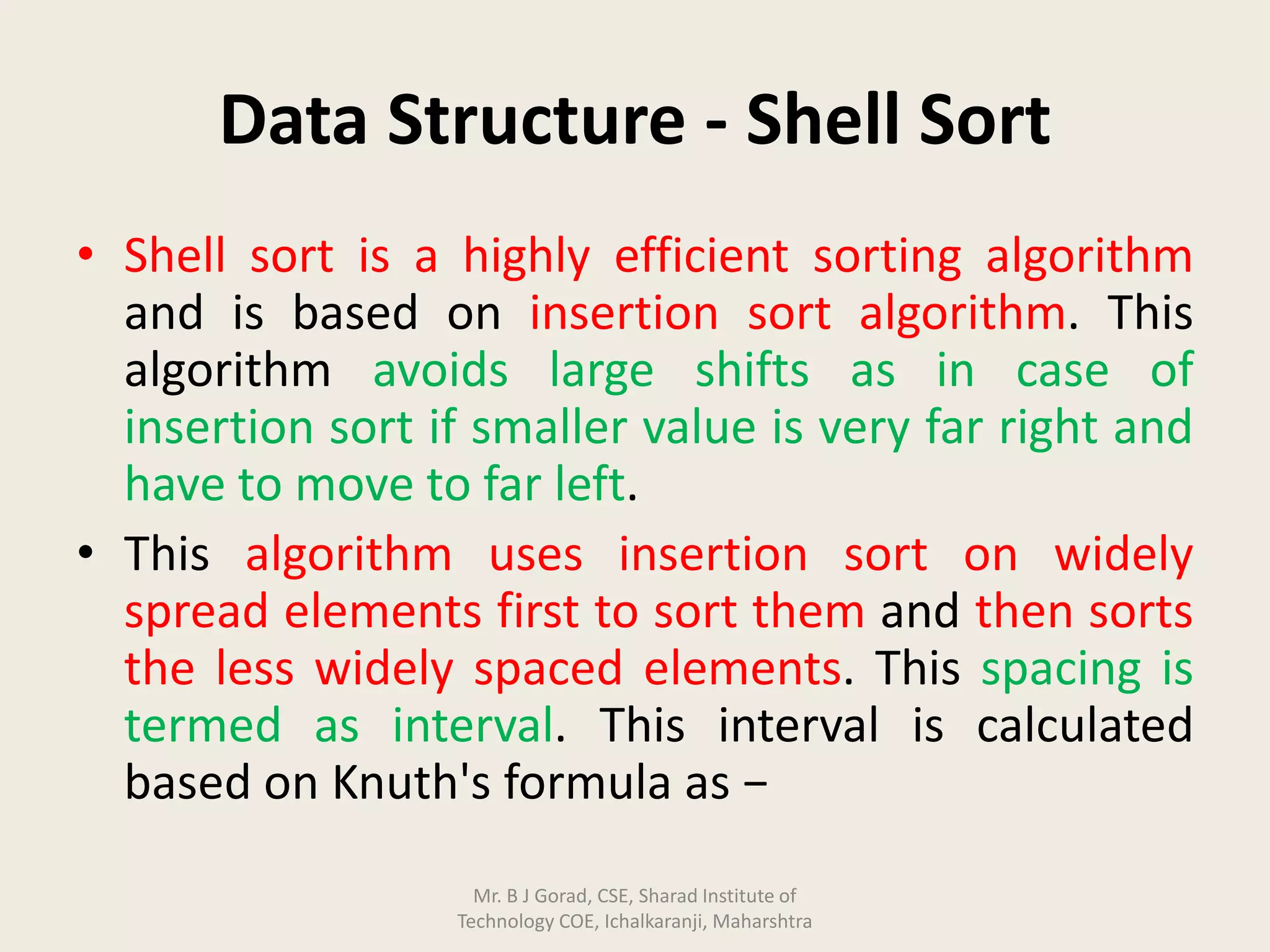Data Structure - Shell Sort
• Shell sort is a highly efficient sorting algorithm
and is based on insertion sort algorithm. This
algorithm avoids large shifts as in case of
insertion sort if smaller value is very far right and
have to move to far left.
• This algorithm uses insertion sort on widely
spread elements first to sort them and then sorts
the less widely spaced elements. This spacing is
termed as interval. This interval is calculated
based on Knuth's formula as −
Mr. B J Gorad, CSE, Sharad Institute of
Technology COE, Ichalkaranji, Maharshtra
 