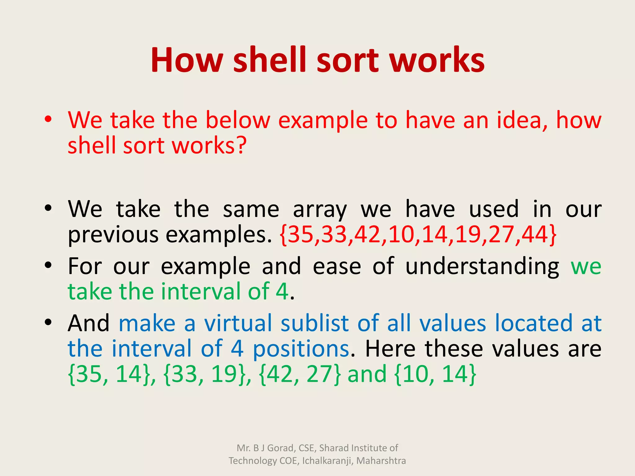 How shell sort works
• We take the below example to have an idea, how
shell sort works?
• We take the same array we have used in our
previous examples. {35,33,42,10,14,19,27,44}
• For our example and ease of understanding we
take the interval of 4.
• And make a virtual sublist of all values located at
the interval of 4 positions. Here these values are
{35, 14}, {33, 19}, {42, 27} and {10, 14}
Mr. B J Gorad, CSE, Sharad Institute of
Technology COE, Ichalkaranji, Maharshtra
 