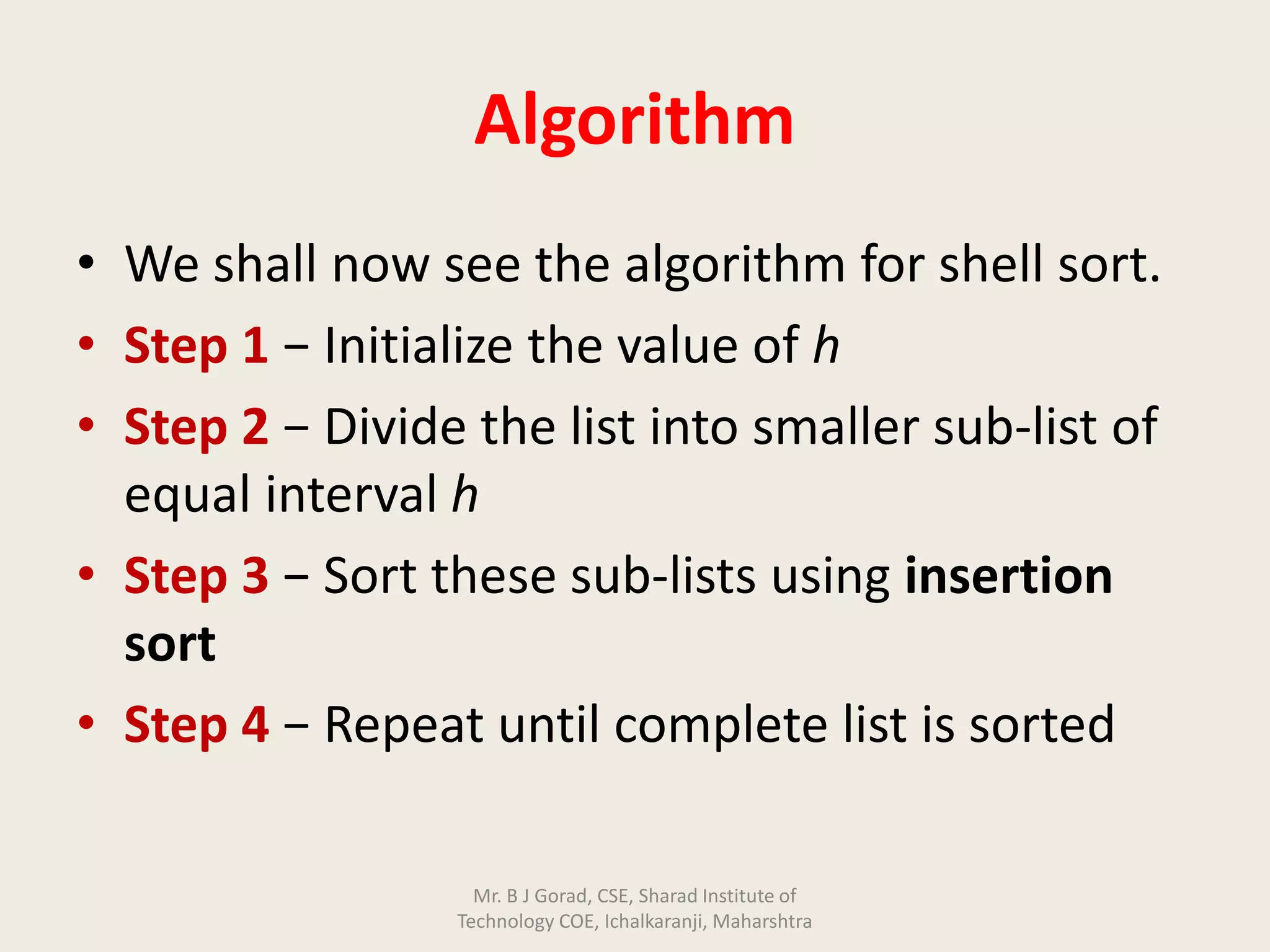Algorithm
• We shall now see the algorithm for shell sort.
• Step 1 − Initialize the value of h
• Step 2 − Divide the list into smaller sub-list of
equal interval h
• Step 3 − Sort these sub-lists using insertion
sort
• Step 4 − Repeat until complete list is sorted
Mr. B J Gorad, CSE, Sharad Institute of
Technology COE, Ichalkaranji, Maharshtra
 