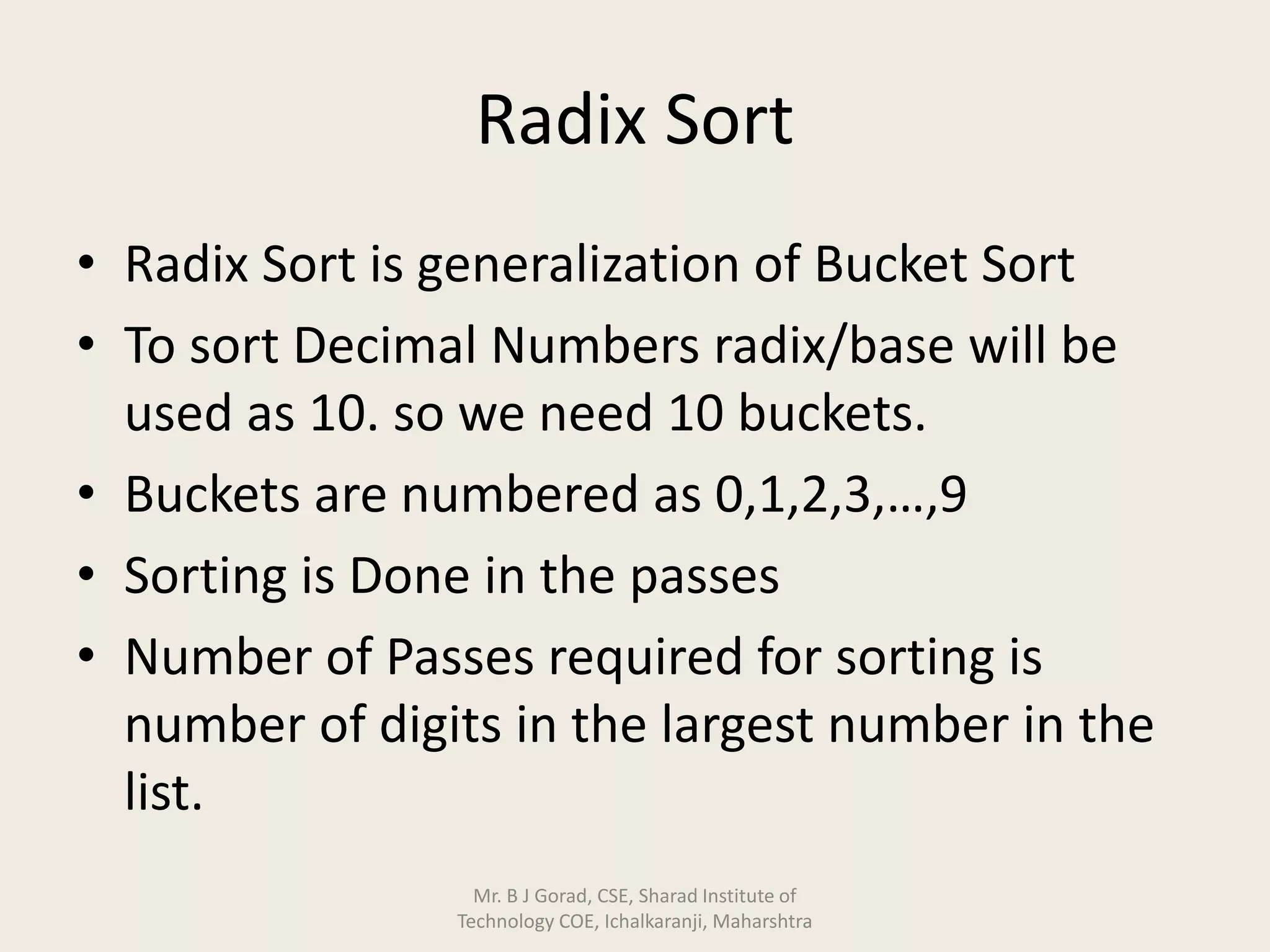 Radix Sort
• Radix Sort is generalization of Bucket Sort
• To sort Decimal Numbers radix/base will be
used as 10. so we need 10 buckets.
• Buckets are numbered as 0,1,2,3,…,9
• Sorting is Done in the passes
• Number of Passes required for sorting is
number of digits in the largest number in the
list.
Mr. B J Gorad, CSE, Sharad Institute of
Technology COE, Ichalkaranji, Maharshtra
 