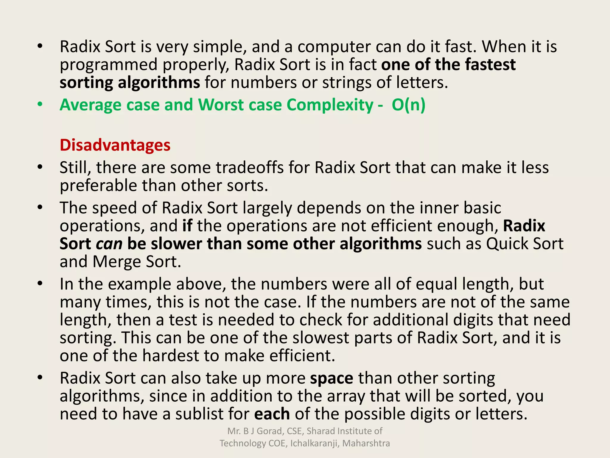 • Radix Sort is very simple, and a computer can do it fast. When it is
programmed properly, Radix Sort is in fact one of the fastest
sorting algorithms for numbers or strings of letters.
• Average case and Worst case Complexity - O(n)
Disadvantages
• Still, there are some tradeoffs for Radix Sort that can make it less
preferable than other sorts.
• The speed of Radix Sort largely depends on the inner basic
operations, and if the operations are not efficient enough, Radix
Sort can be slower than some other algorithms such as Quick Sort
and Merge Sort.
• In the example above, the numbers were all of equal length, but
many times, this is not the case. If the numbers are not of the same
length, then a test is needed to check for additional digits that need
sorting. This can be one of the slowest parts of Radix Sort, and it is
one of the hardest to make efficient.
• Radix Sort can also take up more space than other sorting
algorithms, since in addition to the array that will be sorted, you
need to have a sublist for each of the possible digits or letters.
Mr. B J Gorad, CSE, Sharad Institute of
Technology COE, Ichalkaranji, Maharshtra
 
