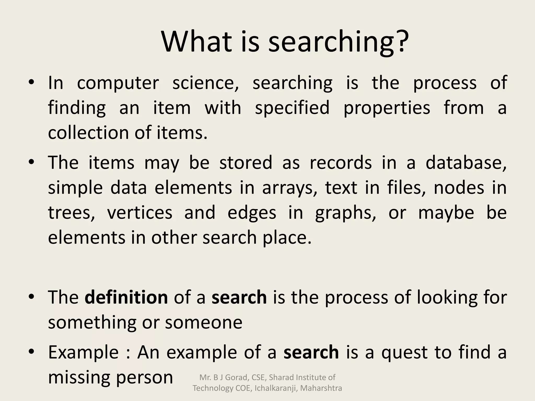 What is searching?
• In computer science, searching is the process of
finding an item with specified properties from a
collection of items.
• The items may be stored as records in a database,
simple data elements in arrays, text in files, nodes in
trees, vertices and edges in graphs, or maybe be
elements in other search place.
• The definition of a search is the process of looking for
something or someone
• Example : An example of a search is a quest to find a
missing person Mr. B J Gorad, CSE, Sharad Institute of
Technology COE, Ichalkaranji, Maharshtra
 
