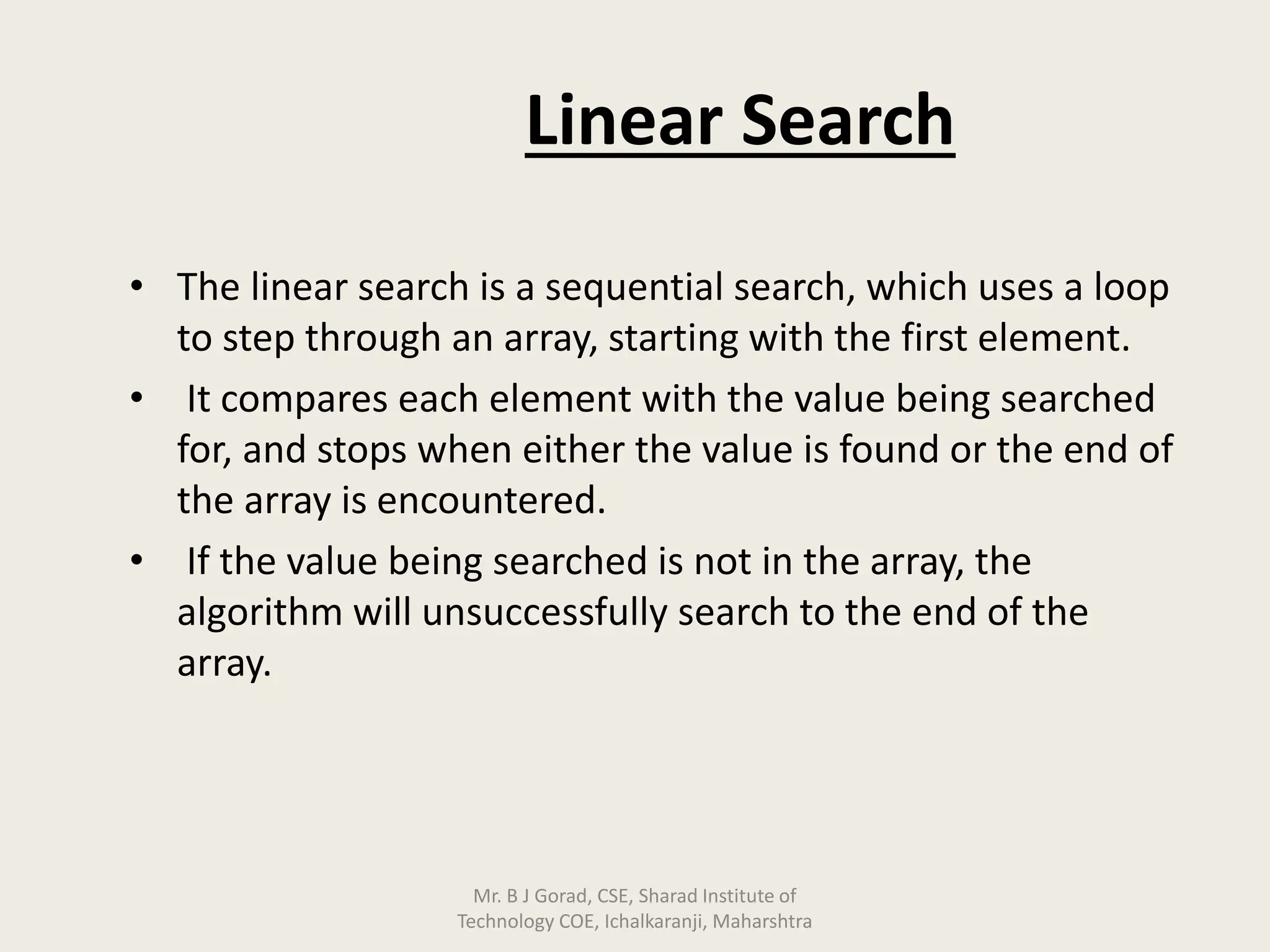 Linear Search
• The linear search is a sequential search, which uses a loop
to step through an array, starting with the first element.
• It compares each element with the value being searched
for, and stops when either the value is found or the end of
the array is encountered.
• If the value being searched is not in the array, the
algorithm will unsuccessfully search to the end of the
array.
Mr. B J Gorad, CSE, Sharad Institute of
Technology COE, Ichalkaranji, Maharshtra
 