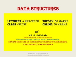 DATA STRUCTURES
Lectures: 4 hrs/week Theory: 50 Marks
Class - SECSE Online: 50 Marks
By
Mr. B. J Gorad,
BE(CSE), M.Tech (CST), GATE2011,2016, PhD(CSE)*
Assistant Professor, Computer Science and Engineering,
Sharad Institute of Technology College of Engineering,
Ichalkaranji, Maharashtra
Mr. B J Gorad, CSE, Sharad Institute of
Technology COE, Ichalkaranji, Maharshtra
 