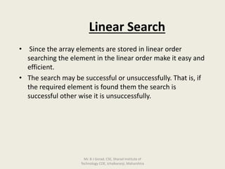Linear Search
• Since the array elements are stored in linear order
searching the element in the linear order make it easy and
efficient.
• The search may be successful or unsuccessfully. That is, if
the required element is found them the search is
successful other wise it is unsuccessfully.
Mr. B J Gorad, CSE, Sharad Institute of
Technology COE, Ichalkaranji, Maharshtra
 
