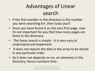 Advantages of Linear
search
• If the first number in the directory is the number
you were searching for ,then lucky you!!.
• Since you have found it on the very first page, now
its not important for you that how many pages are
there in the directory.
• The linear search is simple - It is very easy to
understand and implement
• It does not require the data in the array to be stored
in any particular order
• So it does not depends on no. on elements in the
directory. Hence constant time .
Mr. B J Gorad, CSE, Sharad Institute of
Technology COE, Ichalkaranji, Maharshtra
 