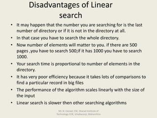 Disadvantages of Linear
search
• It may happen that the number you are searching for is the last
number of directory or if it is not in the directory at all.
• In that case you have to search the whole directory.
• Now number of elements will matter to you. if there are 500
pages ,you have to search 500;if it has 1000 you have to search
1000.
• Your search time is proportional to number of elements in the
directory.
• It has very poor efficiency because it takes lots of comparisons to
find a particular record in big files
• The performance of the algorithm scales linearly with the size of
the input
• Linear search is slower then other searching algorithms
Mr. B J Gorad, CSE, Sharad Institute of
Technology COE, Ichalkaranji, Maharshtra
 