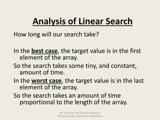 Analysis of Linear Search
How long will our search take?
In the best case, the target value is in the first
element of the array.
So the search takes some tiny, and constant,
amount of time.
In the worst case, the target value is in the last
element of the array.
So the search takes an amount of time
proportional to the length of the array.
Mr. B J Gorad, CSE, Sharad Institute of
Technology COE, Ichalkaranji, Maharshtra
 