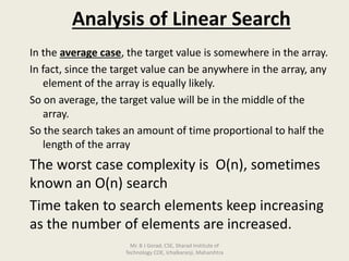 Analysis of Linear Search
In the average case, the target value is somewhere in the array.
In fact, since the target value can be anywhere in the array, any
element of the array is equally likely.
So on average, the target value will be in the middle of the
array.
So the search takes an amount of time proportional to half the
length of the array
The worst case complexity is O(n), sometimes
known an O(n) search
Time taken to search elements keep increasing
as the number of elements are increased.
Mr. B J Gorad, CSE, Sharad Institute of
Technology COE, Ichalkaranji, Maharshtra
 