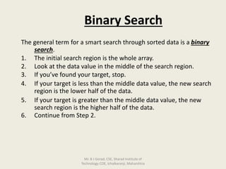 Binary Search
The general term for a smart search through sorted data is a binary
search.
1. The initial search region is the whole array.
2. Look at the data value in the middle of the search region.
3. If you’ve found your target, stop.
4. If your target is less than the middle data value, the new search
region is the lower half of the data.
5. If your target is greater than the middle data value, the new
search region is the higher half of the data.
6. Continue from Step 2.
Mr. B J Gorad, CSE, Sharad Institute of
Technology COE, Ichalkaranji, Maharshtra
 