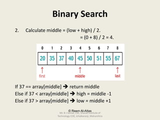 © Reem Al-Attas
Binary Search
2. Calculate middle = (low + high) / 2.
= (0 + 8) / 2 = 4.
If 37 == array[middle]  return middle
Else if 37 < array[middle]  high = middle -1
Else if 37 > array[middle]  low = middle +1
Mr. B J Gorad, CSE, Sharad Institute of
Technology COE, Ichalkaranji, Maharshtra
 