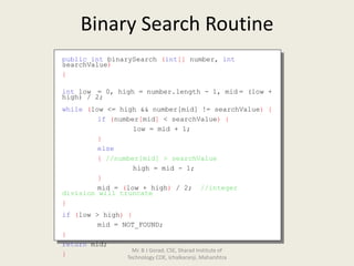 Binary Search Routine
public int binarySearch (int[] number, int
searchValue)
{
int low = 0, high = number.length - 1, mid = (low +
high) / 2;
while (low <= high && number[mid] != searchValue) {
if (number[mid] < searchValue) {
low = mid + 1;
}
else
{ //number[mid] > searchValue
high = mid - 1;
}
mid = (low + high) / 2; //integer
division will truncate
}
if (low > high) {
mid = NOT_FOUND;
}
return mid;
}
Mr. B J Gorad, CSE, Sharad Institute of
Technology COE, Ichalkaranji, Maharshtra
 