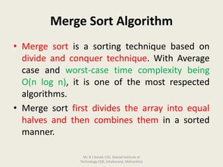 Merge Sort Algorithm
• Merge sort is a sorting technique based on
divide and conquer technique. With Average
case and worst-case time complexity being
Ο(n log n), it is one of the most respected
algorithms.
• Merge sort first divides the array into equal
halves and then combines them in a sorted
manner.
Mr. B J Gorad, CSE, Sharad Institute of
Technology COE, Ichalkaranji, Maharshtra
 