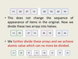 • This does not change the sequence of
appearance of items in the original. Now we
divide these two arrays into halves.
• We further divide these arrays and we achieve
atomic value which can no more be divided.
Mr. B J Gorad, CSE, Sharad Institute of
Technology COE, Ichalkaranji, Maharshtra
 