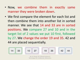 • Now, we combine them in exactly same
manner they were broken down.
• We first compare the element for each list and
then combine them into another list in sorted
manner. We see that 14 and 33 are in sorted
positions. We compare 27 and 10 and in the
target list of 2 values we put 10 first, followed
by 27. We change the order 19 and 35. 42 and
44 are placed sequentially.
Mr. B J Gorad, CSE, Sharad Institute of
Technology COE, Ichalkaranji, Maharshtra
 