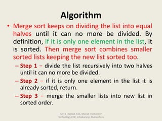 Algorithm
• Merge sort keeps on dividing the list into equal
halves until it can no more be divided. By
definition, if it is only one element in the list, it
is sorted. Then merge sort combines smaller
sorted lists keeping the new list sorted too.
– Step 1 − divide the list recursively into two halves
until it can no more be divided.
– Step 2 − if it is only one element in the list it is
already sorted, return.
– Step 3 − merge the smaller lists into new list in
sorted order.
Mr. B J Gorad, CSE, Sharad Institute of
Technology COE, Ichalkaranji, Maharshtra
 
